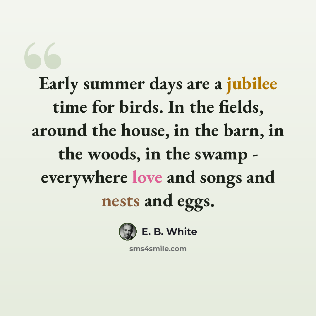 “Early summer days are a jubilee time for birds. In the fields, around the house, in the barn, in the woods, in the swamp - everywhere love and songs and nests and eggs.” quote by E. B. White