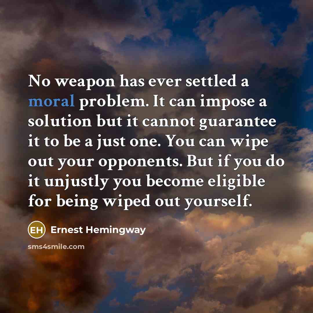 “No weapon has ever settled a moral problem. It can impose a solution but it cannot guarantee it to be a just one. You can wipe out your opponents. But if you do it unjustly you become eligible for being wiped out yourself.” quote by Ernest Hemingway