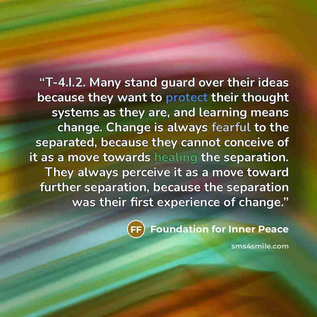 “T-4.I.2. Many stand guard over their ideas because they want to protect their thought systems as they are, and learning means change. Change is always fearful to the separated, because they cannot conceive of it as a move towards healing the separation. They always perceive it as a move toward…” quote by Foundation for Inner Peace