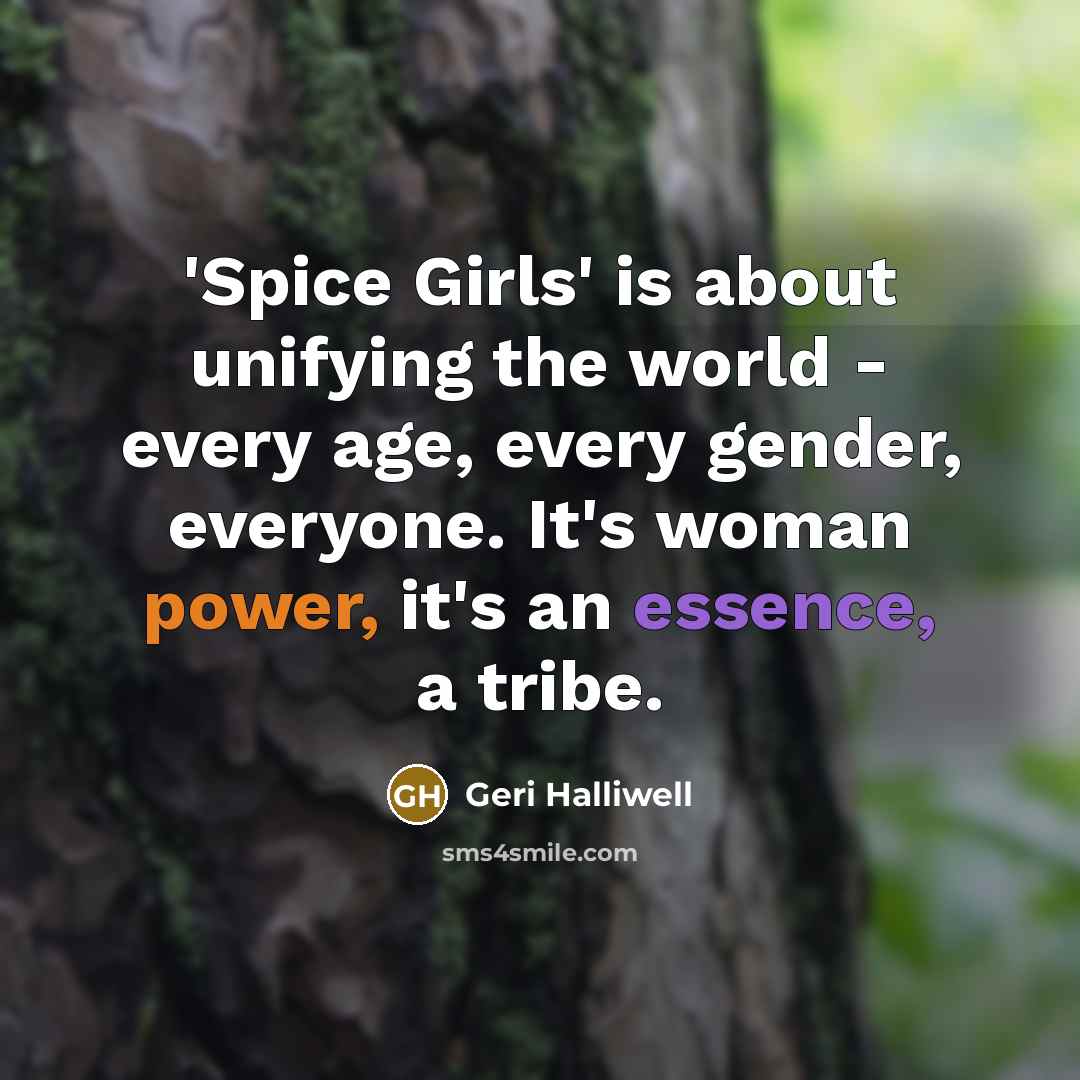 “'Spice Girls' is about unifying the world - every age, every gender, everyone. It's woman power, it's an essence, a tribe.” quote by Geri Halliwell