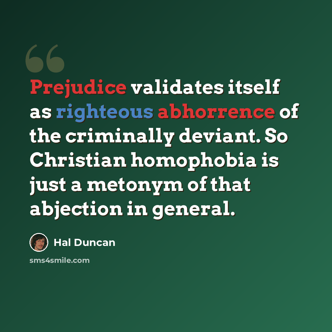 “Prejudice validates itself as righteous abhorrence of the criminally deviant. So Christian homophobia is just a metonym of that abjection in general.” quote by Hal Duncan