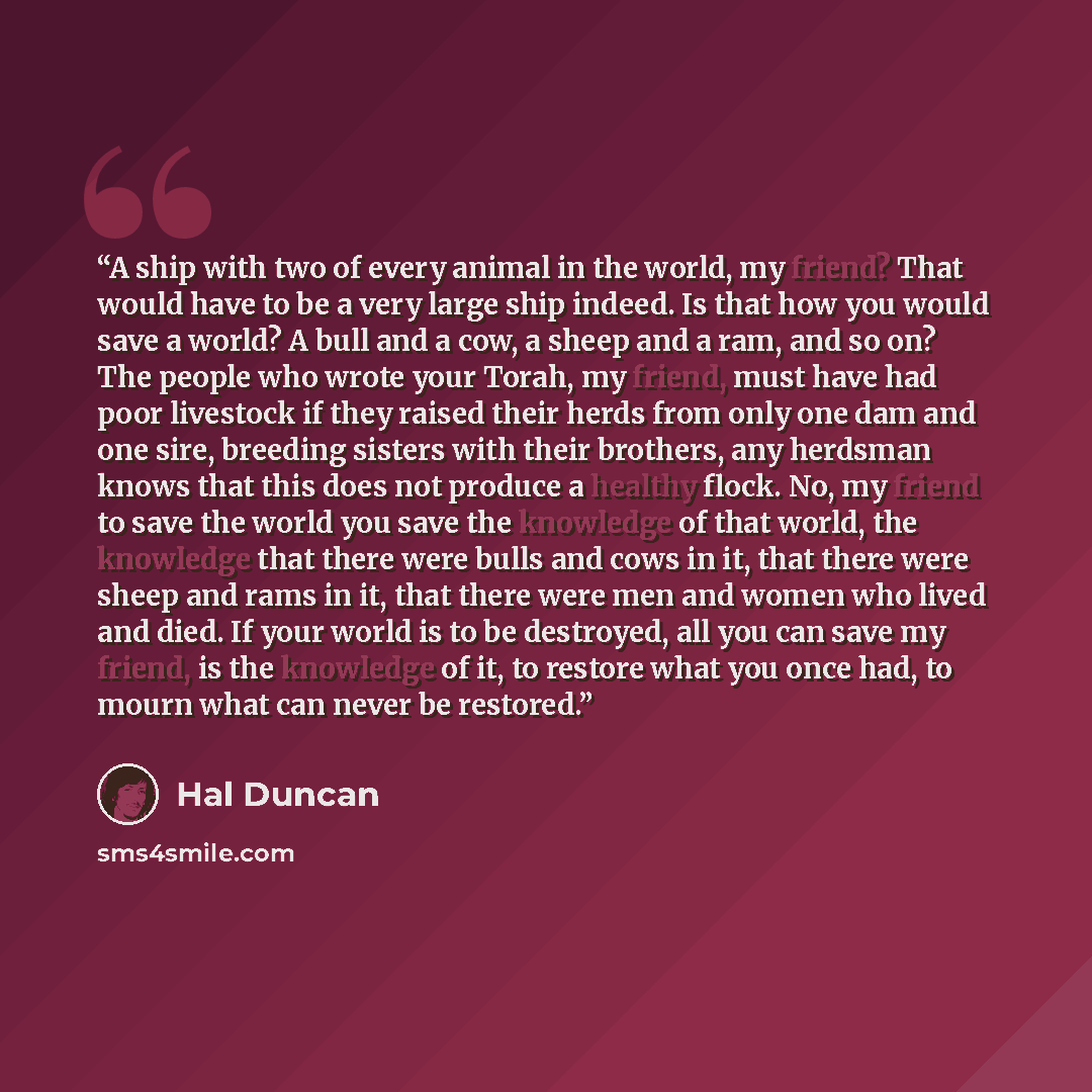 “A ship with two of every animal in the world, my friend? That would have to be a very large ship indeed. Is that how you would save a world? A bull and a cow, a sheep and a ram, and so on? The people who wrote your Torah, my friend, must have had poor livestock if they raised their herds from only…” quote by Hal Duncan