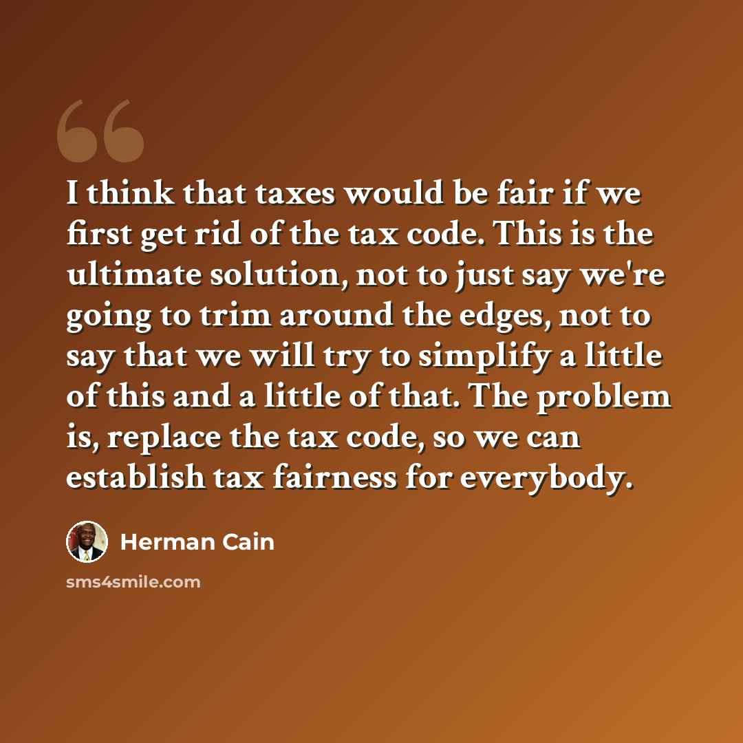 “I think that taxes would be fair if we first get rid of the tax code. This is the ultimate solution, not to just say we're going to trim around the edges, not to say that we will try to simplify a little of this and a little of that. The problem is, replace the tax code, so we can establish tax…” quote by Herman Cain