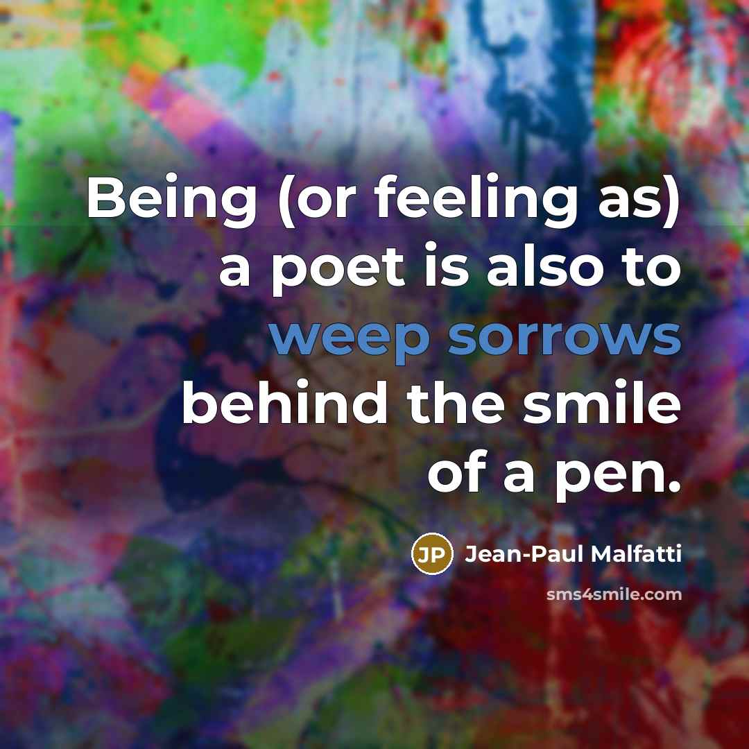 “Being (or feeling as) a poet is also to weep sorrows behind the smile of a pen.” quote by Jean-Paul Malfatti