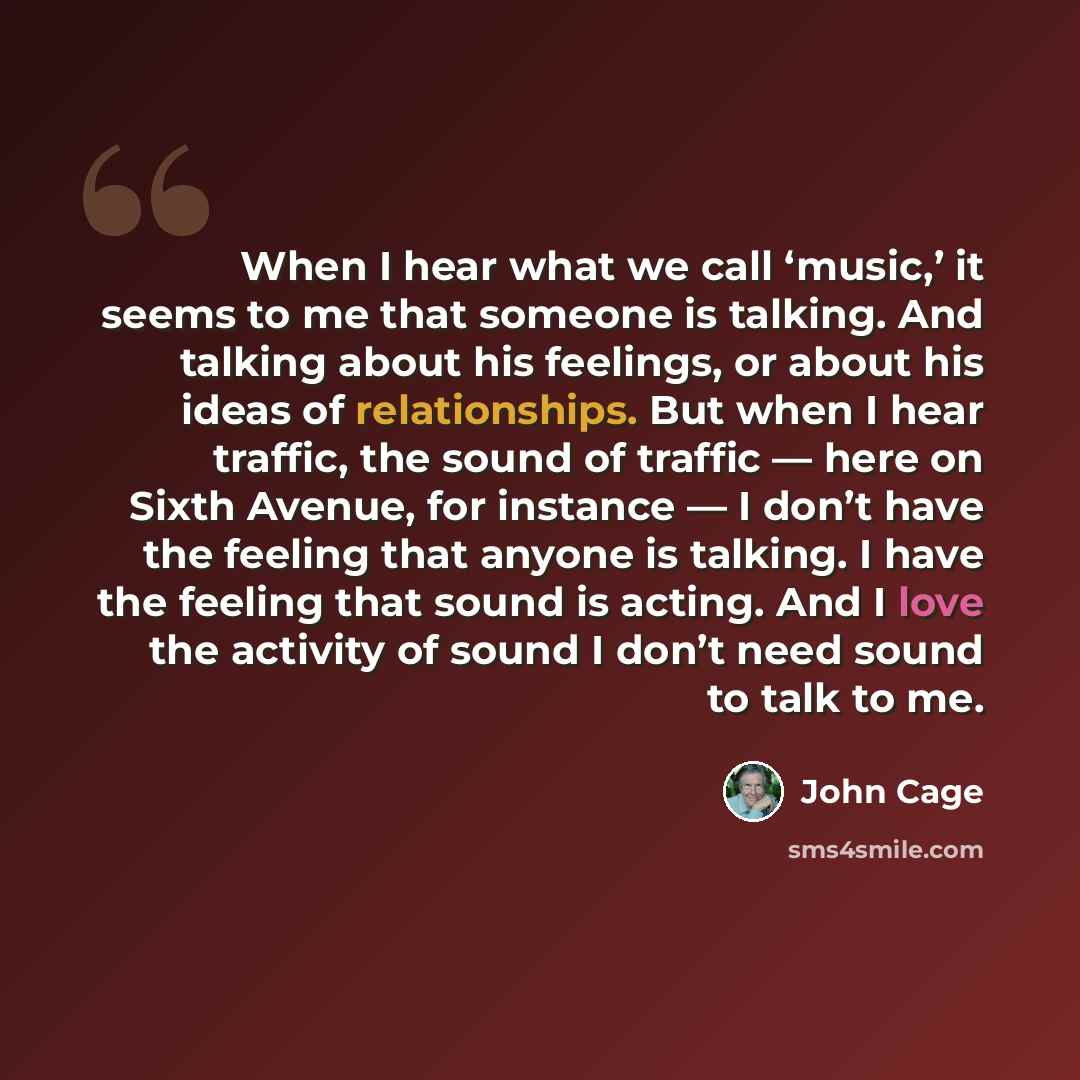“When I hear what we call ‘music,’ it seems to me that someone is talking. And talking about his feelings, or about his ideas of relationships. But when I hear traffic, the sound of traffic — here on Sixth Avenue, for instance — I don’t have the feeling that anyone is talking. I have the feeling…” quote by John Cage
