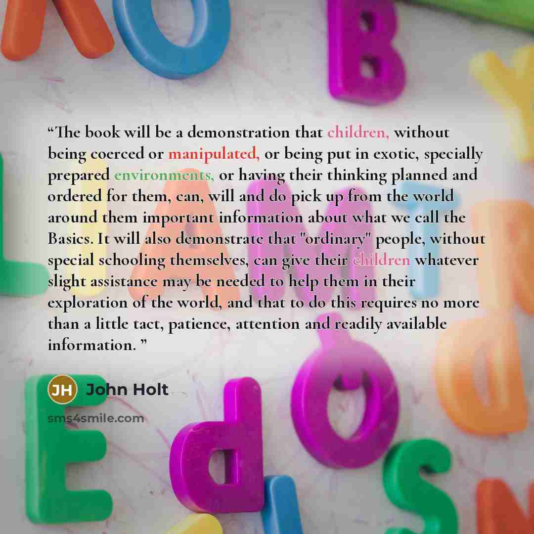 “The book will be a demonstration that children, without being coerced or manipulated, or being put in exotic, specially prepared environments, or having their thinking planned and ordered for them, can, will and do pick up from the world around them important information about what we call the…” quote by John Holt