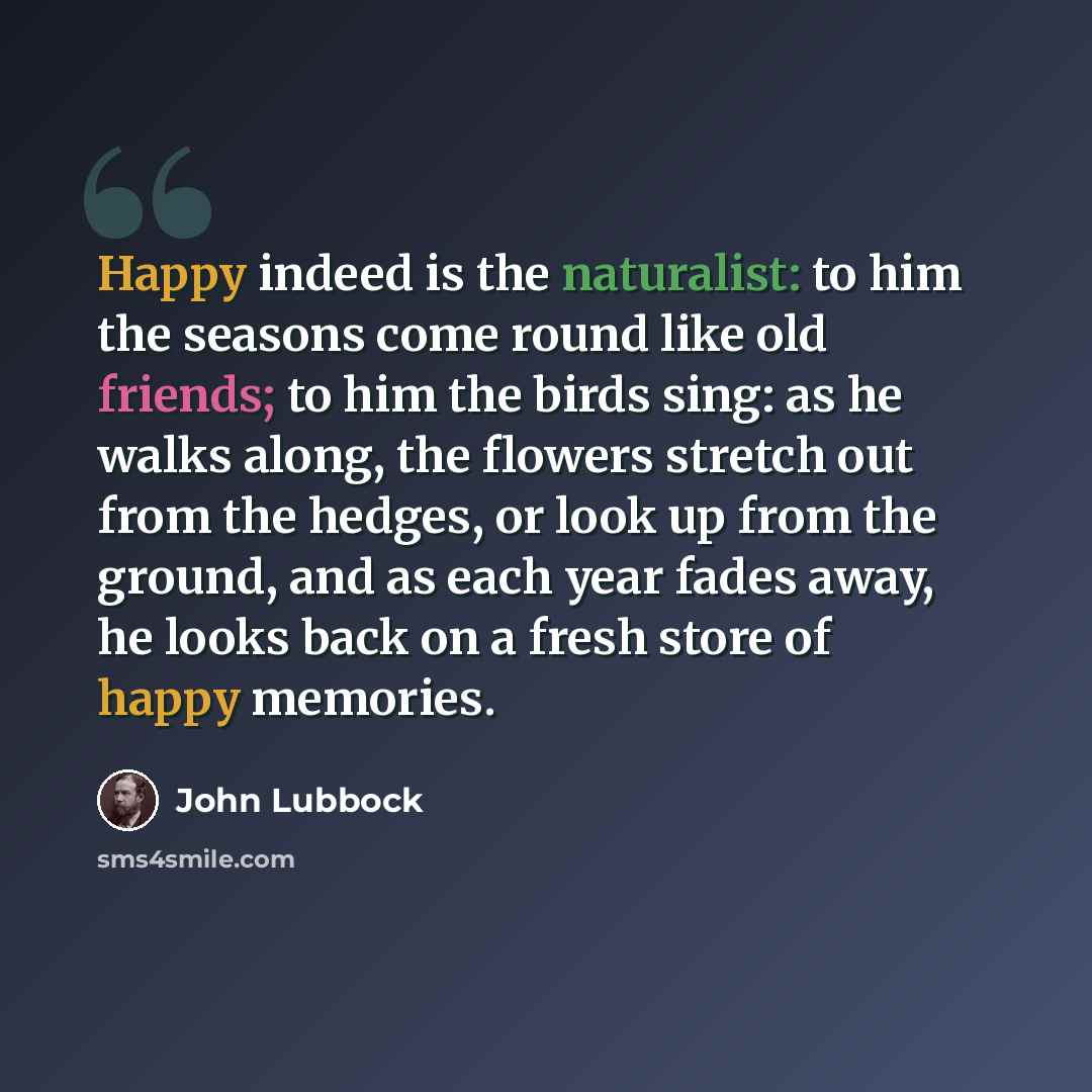 “Happy indeed is the naturalist: to him the seasons come round like old friends; to him the birds sing: as he walks along, the flowers stretch out from the hedges, or look up from the ground, and as each year fades away, he looks back on a fresh store of happy memories.” quote by John Lubbock