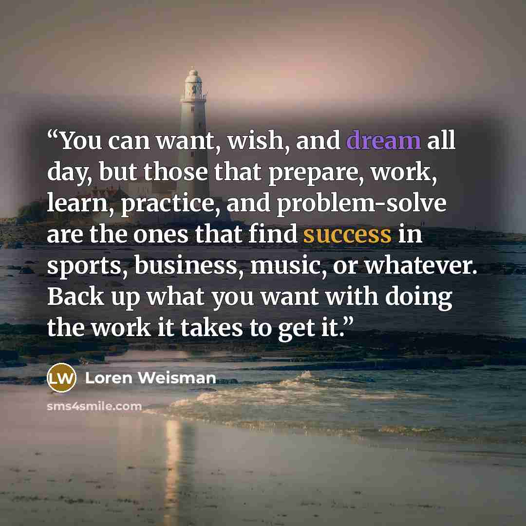 “You can want, wish, and dream all day, but those that prepare, work, learn, practice, and problem-solve are the ones that find success in sports, business, music, or whatever. Back up what you want with doing the work it takes to get it.” quote by Loren Weisman