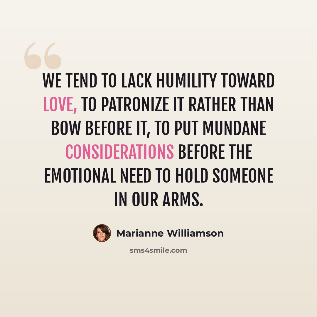 “We tend to lack humility toward love, to patronize it rather than bow before it, to put mundane considerations before the emotional need to hold someone in our arms.” quote by Marianne Williamson