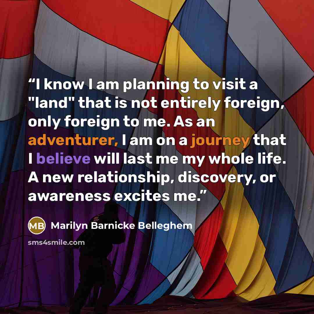 “I know I am planning to visit a "land" that is not entirely foreign, only foreign to me. As an adventurer, I am on a journey that I believe will last me my whole life. A new relationship, discovery, or awareness excites me.” quote by Marilyn Barnicke Belleghem