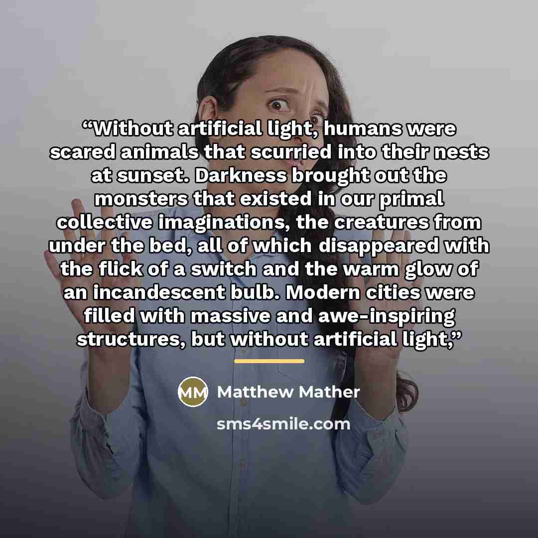 “Without artificial light, humans were scared animals that scurried into their nests at sunset. Darkness brought out the monsters that existed in our primal collective imaginations, the creatures from under the bed, all of which disappeared with the flick of a switch and the warm glow of an…” quote by Matthew Mather
