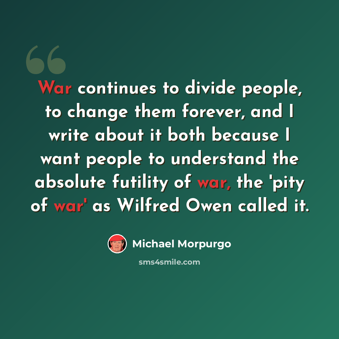 “War continues to divide people, to change them forever, and I write about it both because I want people to understand the absolute futility of war, the 'pity of war' as Wilfred Owen called it.” quote by Michael Morpurgo