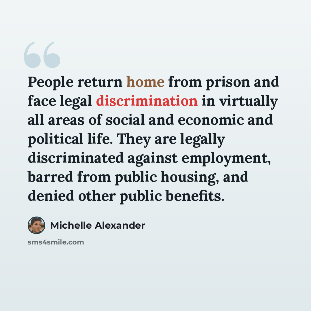 “People return home from prison and face legal discrimination in virtually all areas of social and economic and political life. They are legally discriminated against employment, barred from public housing, and denied other public benefits.” quote by Michelle Alexander