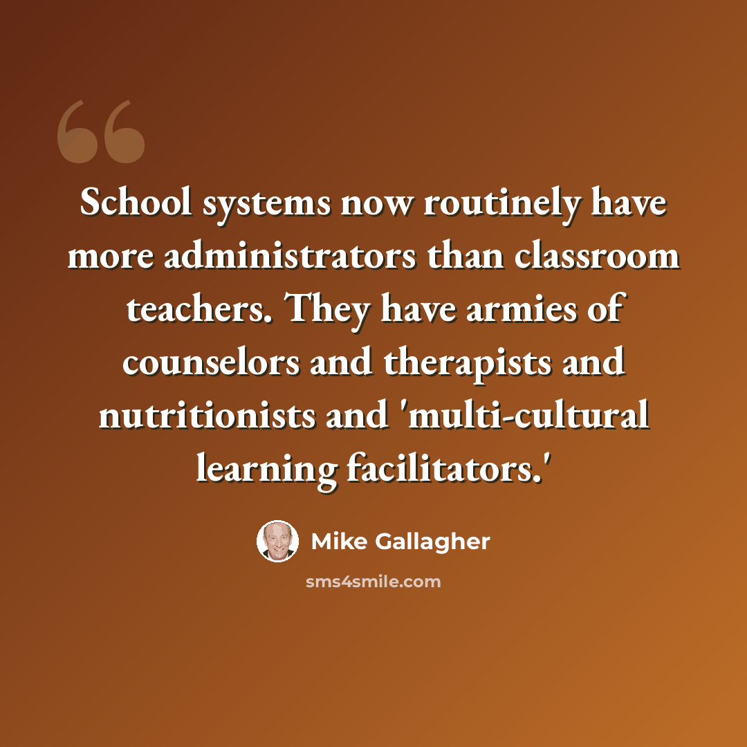 “School systems now routinely have more administrators than classroom teachers. They have armies of counselors and therapists and nutritionists and 'multi-cultural learning facilitators.'” quote by Mike Gallagher