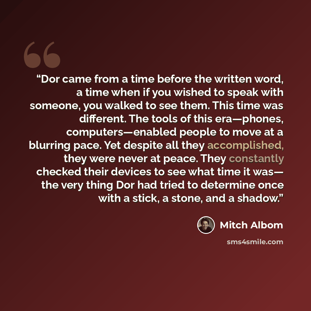 “Dor came from a time before the written word, a time when if you wished to speak with someone, you walked to see them. This time was different. The tools of this era—phones, computers—enabled people to move at a blurring pace. Yet despite all they accomplished, they were never at peace. They…” quote by Mitch Albom