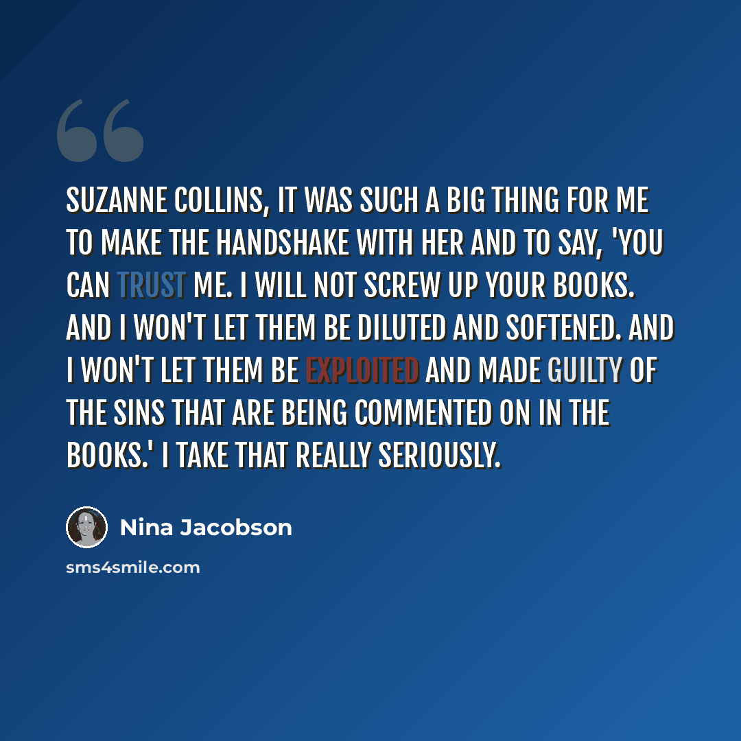 “Suzanne Collins, it was such a big thing for me to make the handshake with her and to say, 'You can trust me. I will not screw up your books. And I won't let them be diluted and softened. And I won't let them be exploited and made guilty of the sins that are being commented on in the books.' I…” quote by Nina Jacobson