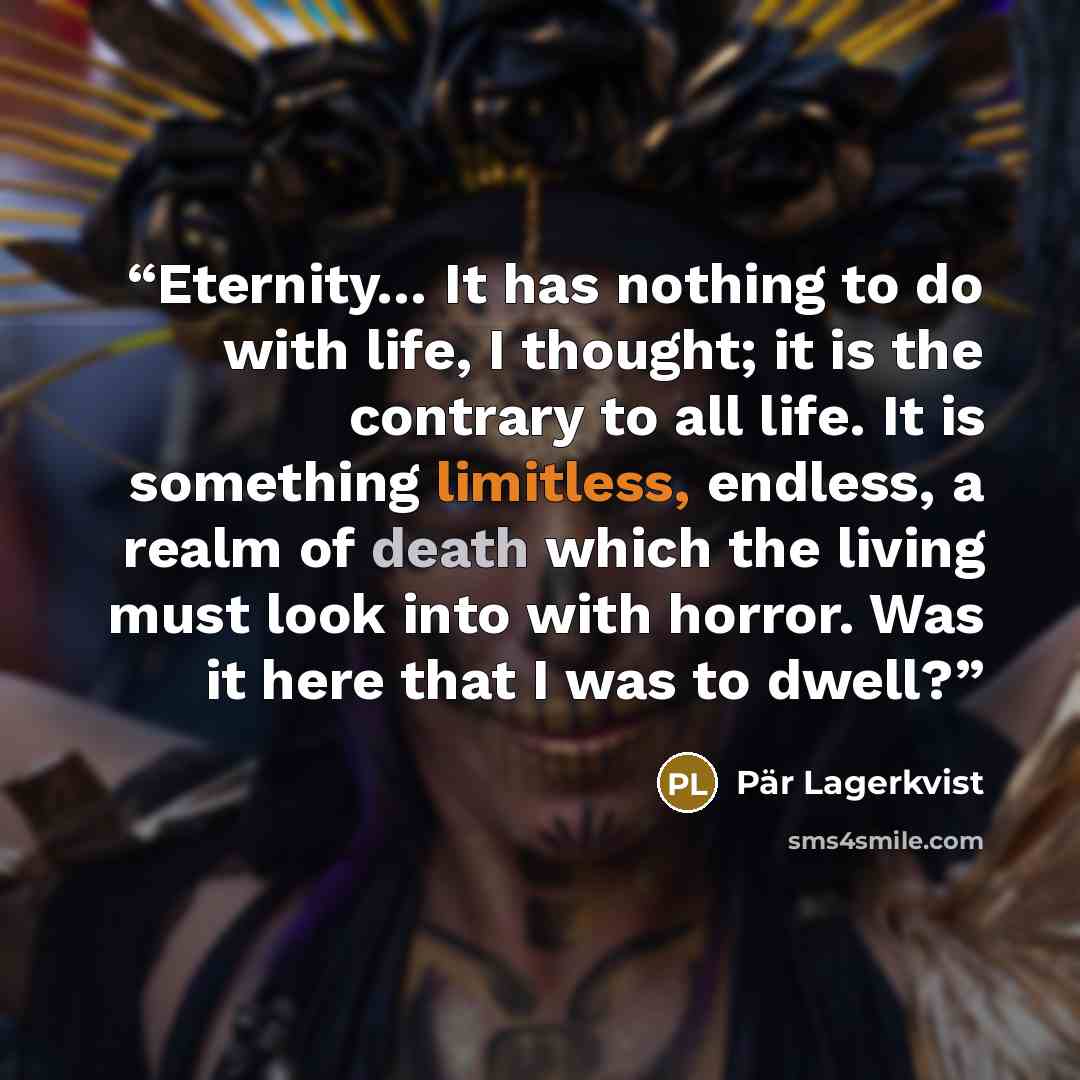 “Eternity… It has nothing to do with life, I thought; it is the contrary to all life. It is something limitless, endless, a realm of death which the living must look into with horror. Was it here that I was to dwell?” quote by Pär Lagerkvist
