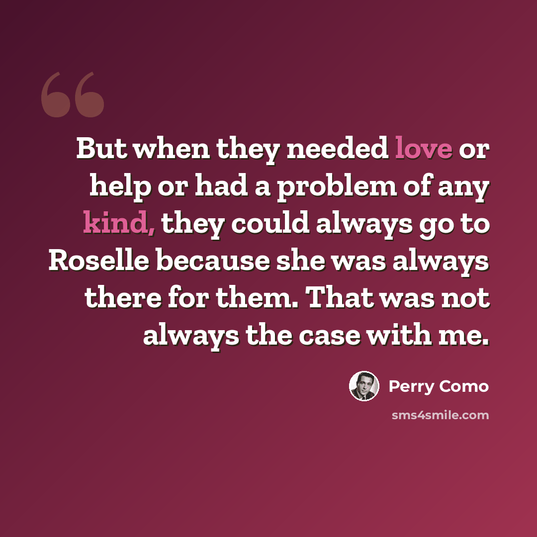 “But when they needed love or help or had a problem of any kind, they could always go to Roselle because she was always there for them. That was not always the case with me.” quote by Perry Como