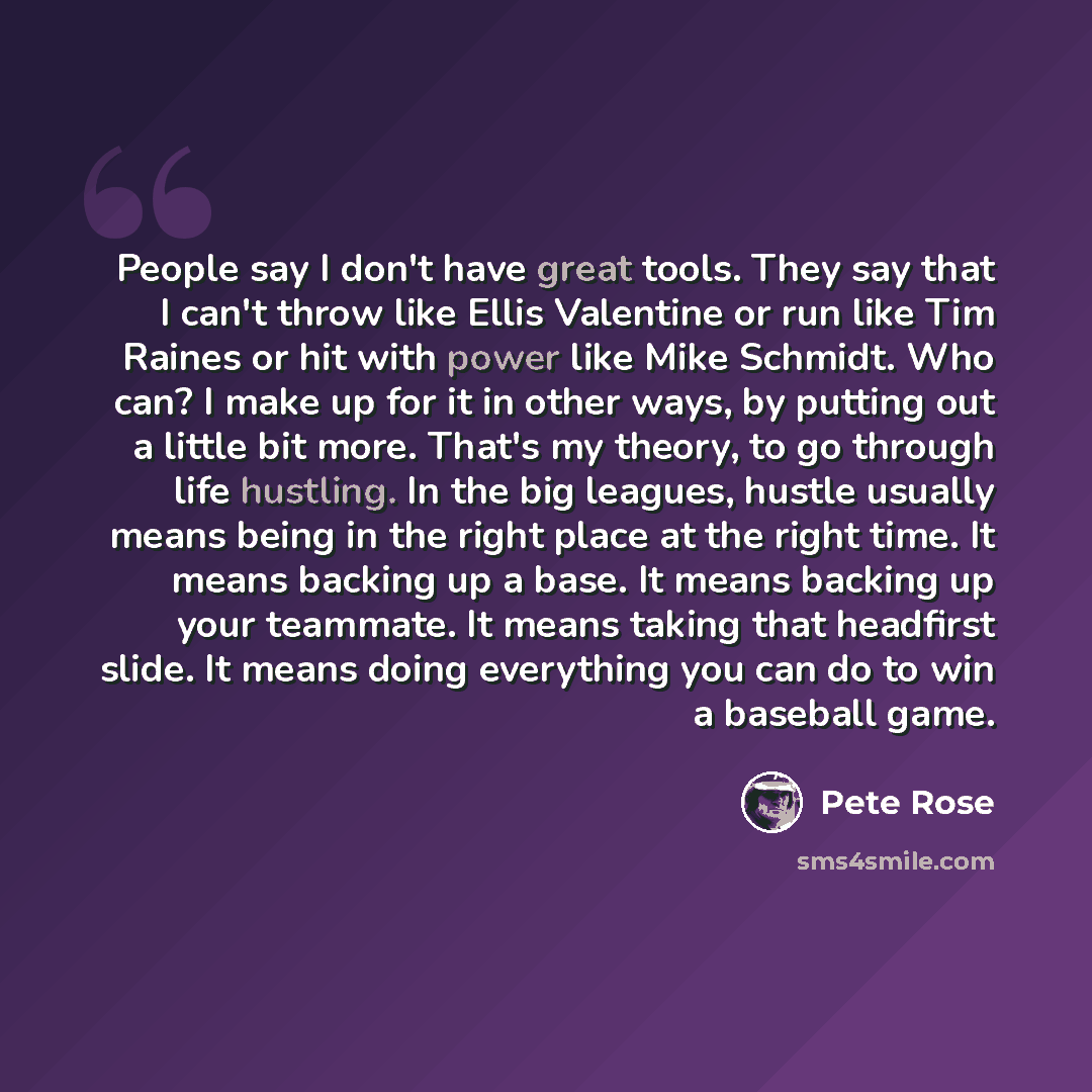 “People say I don't have great tools. They say that I can't throw like Ellis Valentine or run like Tim Raines or hit with power like Mike Schmidt. Who can? I make up for it in other ways, by putting out a little bit more. That's my theory, to go through life hustling. In the big leagues, hustle…” quote by Pete Rose