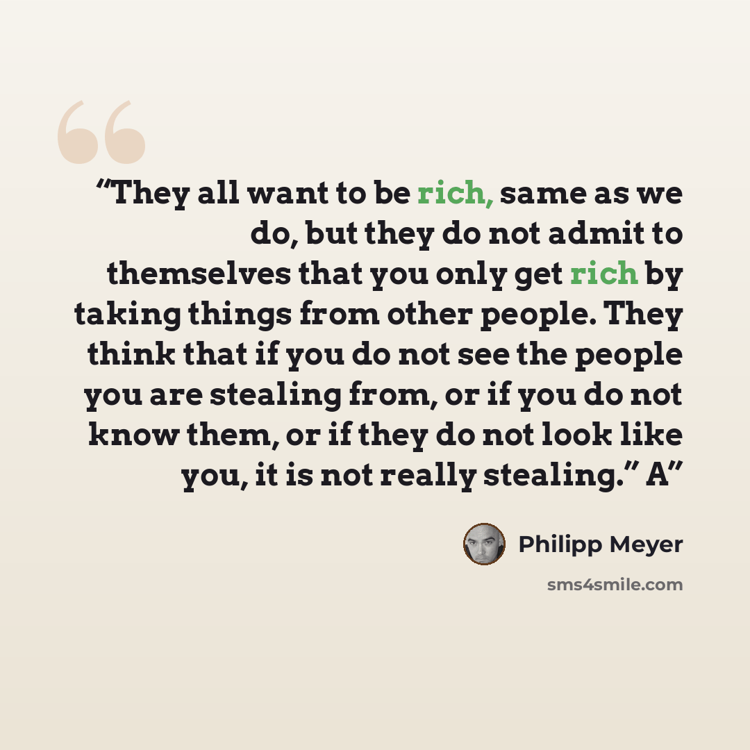 “They all want to be rich, same as we do, but they do not admit to themselves that you only get rich by taking things from other people. They think that if you do not see the people you are stealing from, or if you do not know them, or if they do not look like you, it is not really stealing.” A” quote by Philipp Meyer