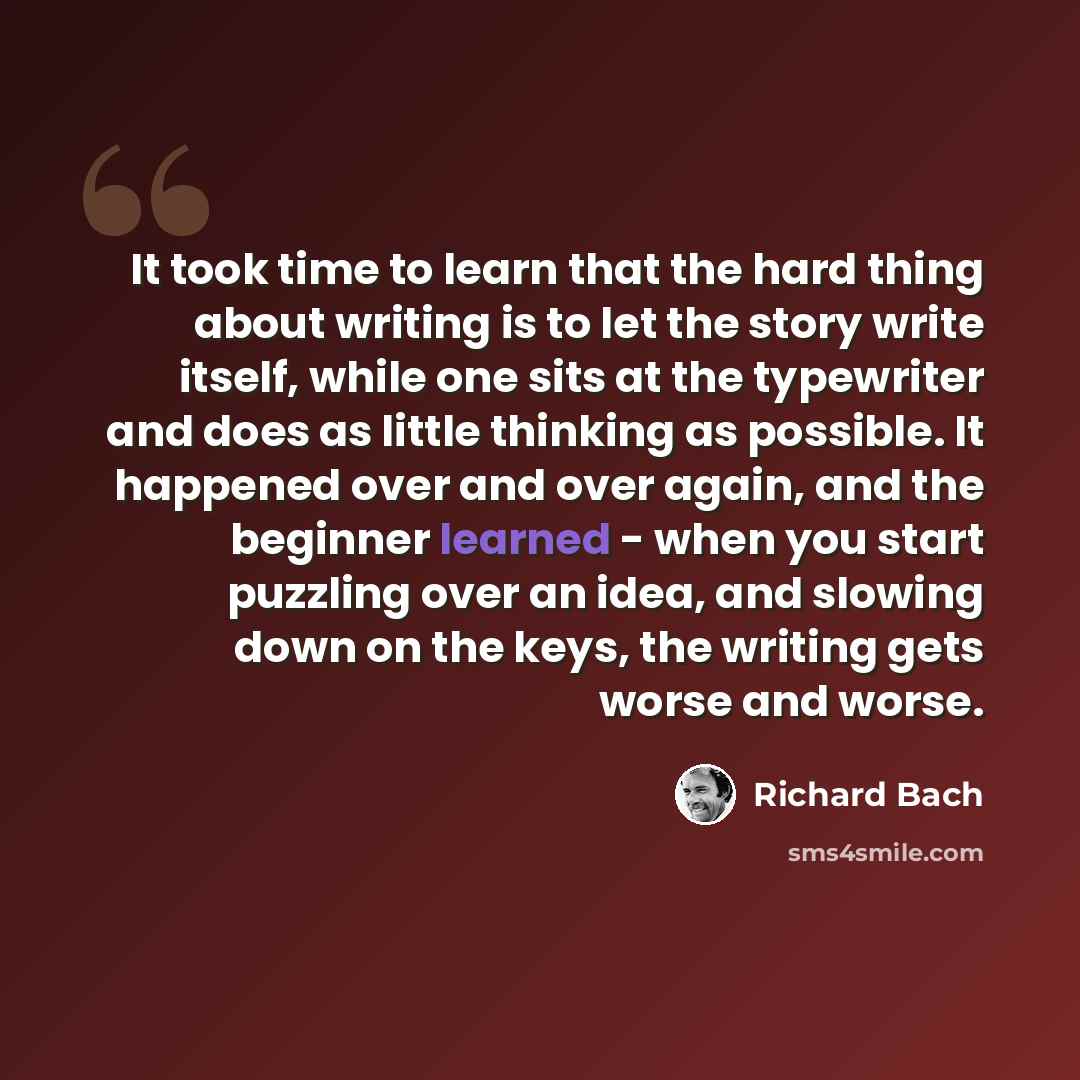 “It took time to learn that the hard thing about writing is to let the story write itself, while one sits at the typewriter and does as little thinking as possible. It happened over and over again, and the beginner learned - when you start puzzling over an idea, and slowing down on the keys, the…” quote by Richard Bach