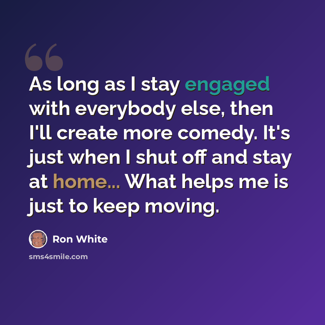 “As long as I stay engaged with everybody else, then I'll create more comedy. It's just when I shut off and stay at home... What helps me is just to keep moving.” quote by Ron White