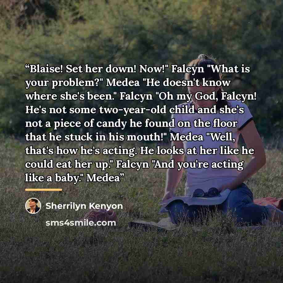 “Blaise! Set her down! Now!" Falcyn "What is your problem?" Medea "He doesn't know where she's been." Falcyn "Oh my God, Falcyn! He's not some two-year-old child and she's not a piece of candy he found on the floor that he stuck in his mouth!" Medea "Well, that's how he's acting. He looks at her…” quote by Sherrilyn Kenyon