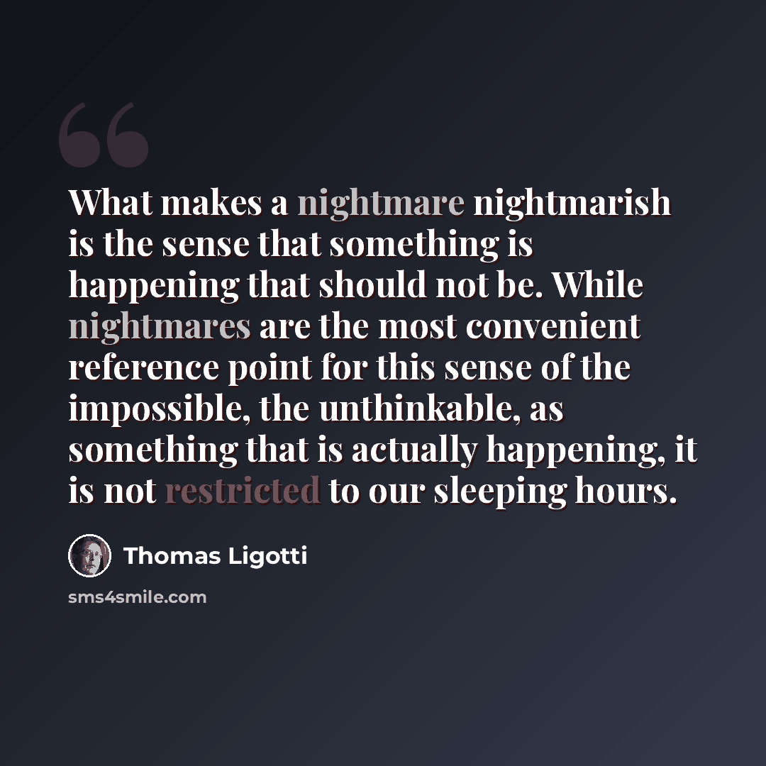 “What makes a nightmare nightmarish is the sense that something is happening that should not be. While nightmares are the most convenient reference point for this sense of the impossible, the unthinkable, as something that is actually happening, it is not restricted to our sleeping hours.” quote by Thomas Ligotti