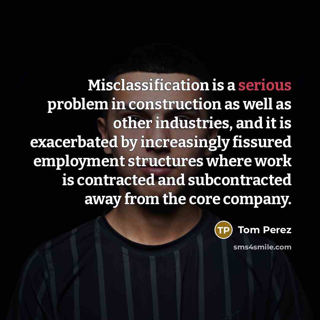 “Misclassification is a serious problem in construction as well as other industries, and it is exacerbated by increasingly fissured employment structures where work is contracted and subcontracted away from the core company.” quote by Tom Perez