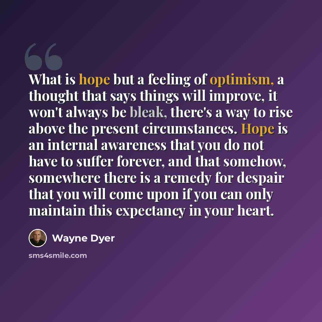 “What is hope but a feeling of optimism, a thought that says things will improve, it won't always be bleak, there's a way to rise above the present circumstances. Hope is an internal awareness that you do not have to suffer forever, and that somehow, somewhere there is a remedy for despair that you…” quote by Wayne Dyer