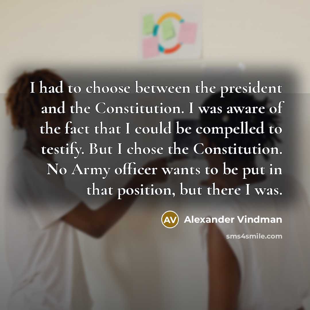 “I had to choose between the president and the Constitution. I was aware of the fact that I could be compelled to testify. But I chose the Constitution. No Army officer wants to be put in that position, but there I was.” quote by Alexander Vindman