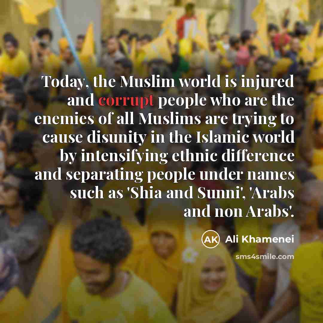 “Today, the Muslim world is injured and corrupt people who are the enemies of all Muslims are trying to cause disunity in the Islamic world by intensifying ethnic difference and separating people under names such as 'Shia and Sunni', 'Arabs and non Arabs'.” quote by Ali Khamenei