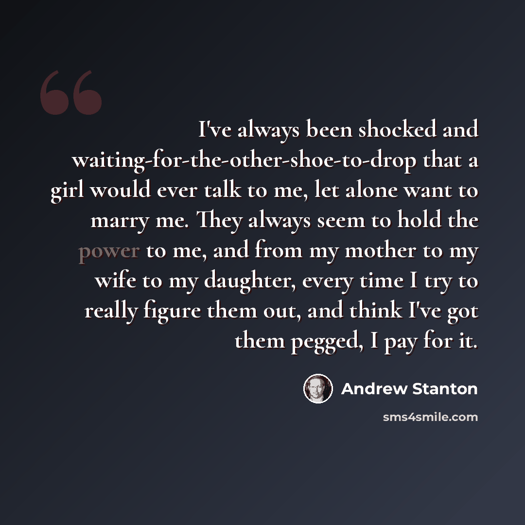 “I've always been shocked and waiting-for-the-other-shoe-to-drop that a girl would ever talk to me, let alone want to marry me. They always seem to hold the power to me, and from my mother to my wife to my daughter, every time I try to really figure them out, and think I've got them pegged, I pay…” quote by Andrew Stanton