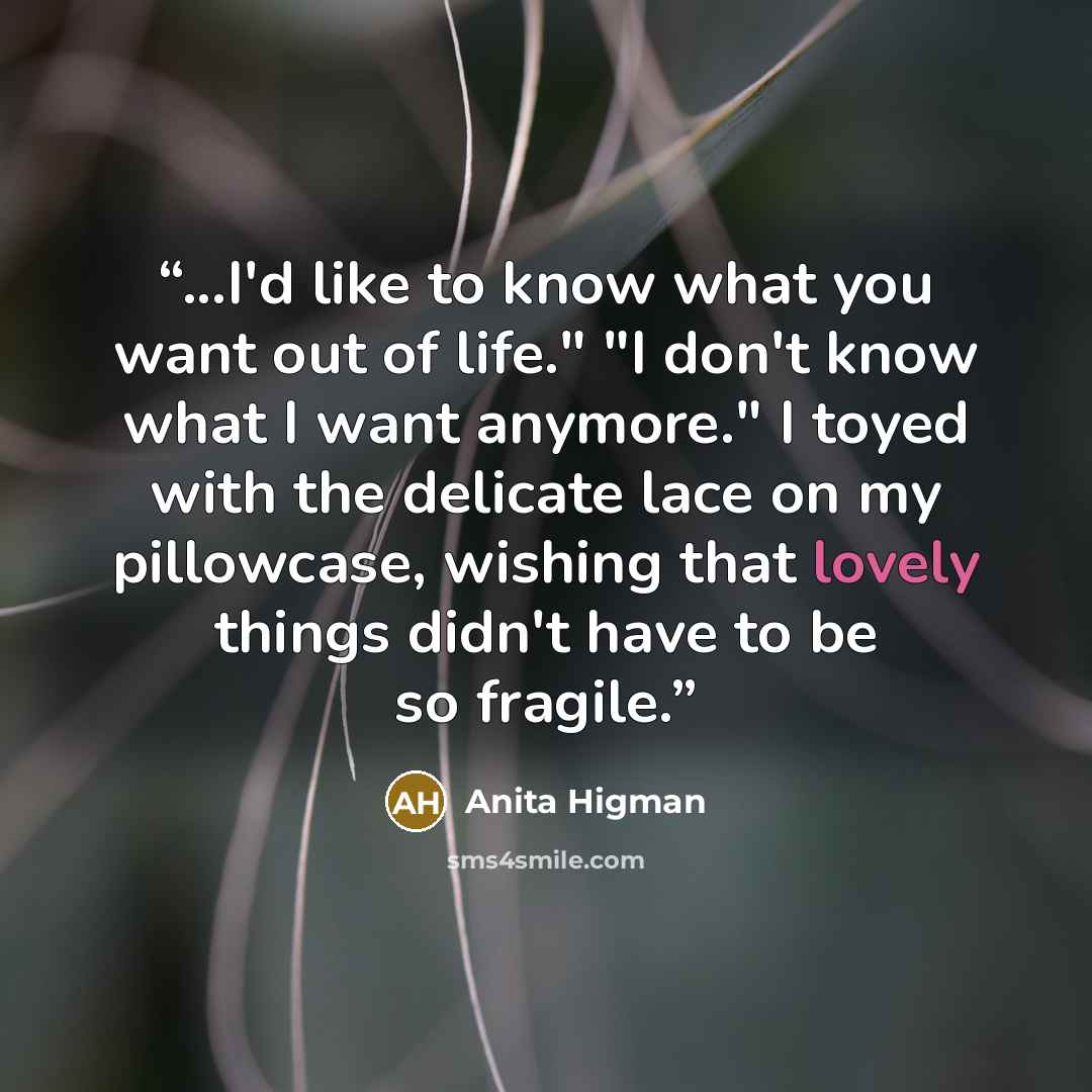“...I'd like to know what you want out of life." "I don't know what I want anymore." I toyed with the delicate lace on my pillowcase, wishing that lovely things didn't have to be so fragile.” quote by Anita Higman