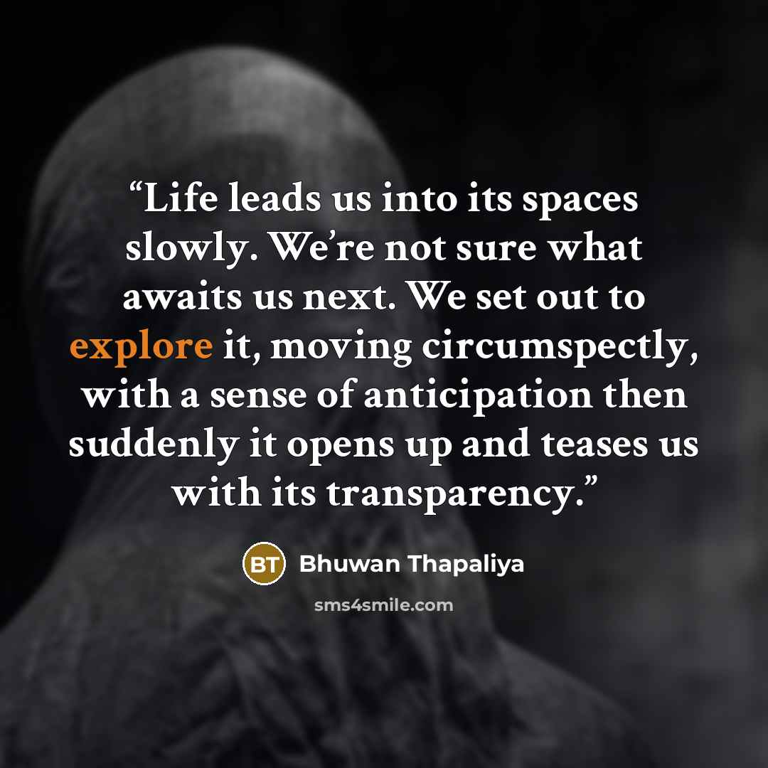 “Life leads us into its spaces slowly. We’re not sure what awaits us next. We set out to explore it, moving circumspectly, with a sense of anticipation then suddenly it opens up and teases us with its transparency.” quote by Bhuwan Thapaliya