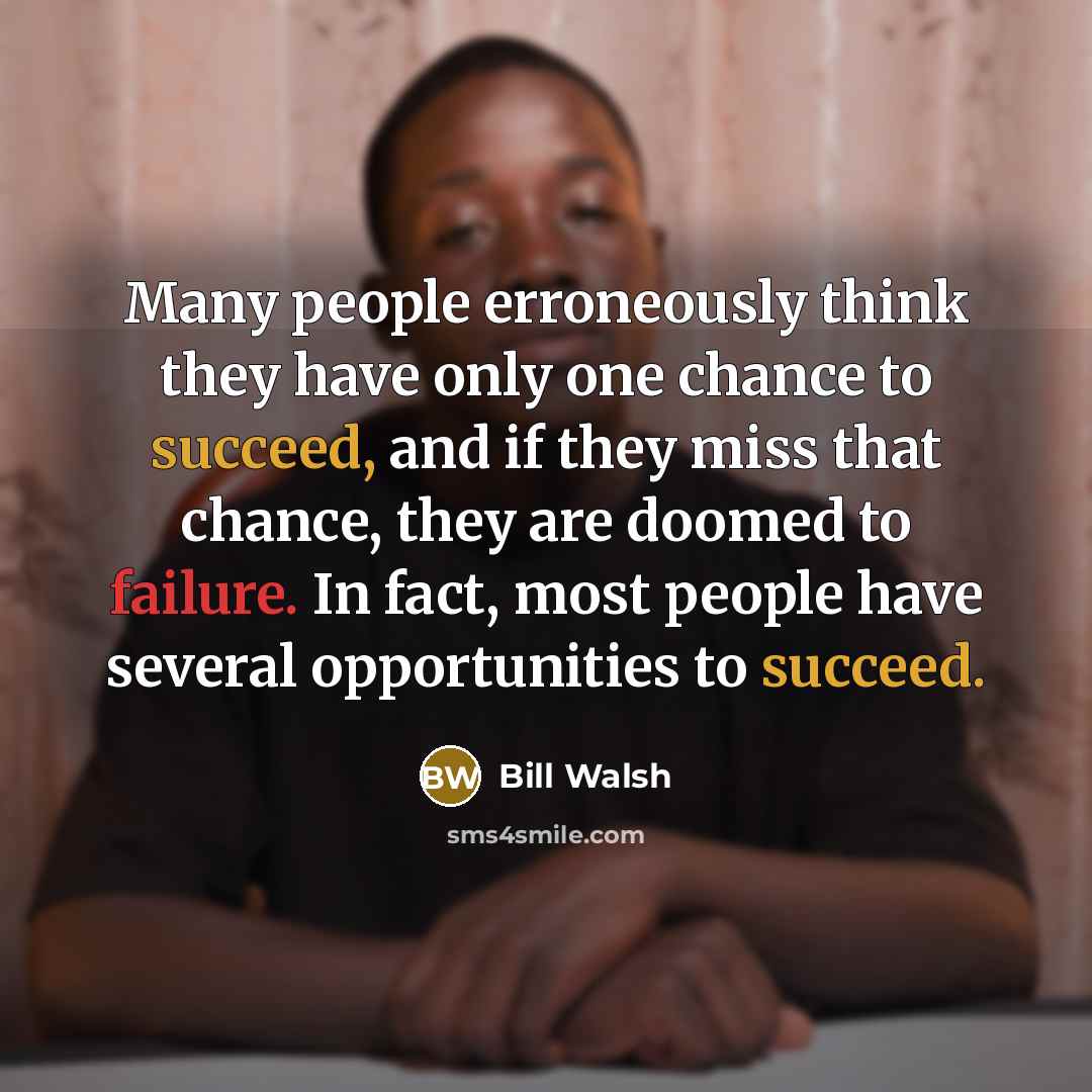 “Many people erroneously think they have only one chance to succeed, and if they miss that chance, they are doomed to failure. In fact, most people have several opportunities to succeed.” quote by Bill Walsh