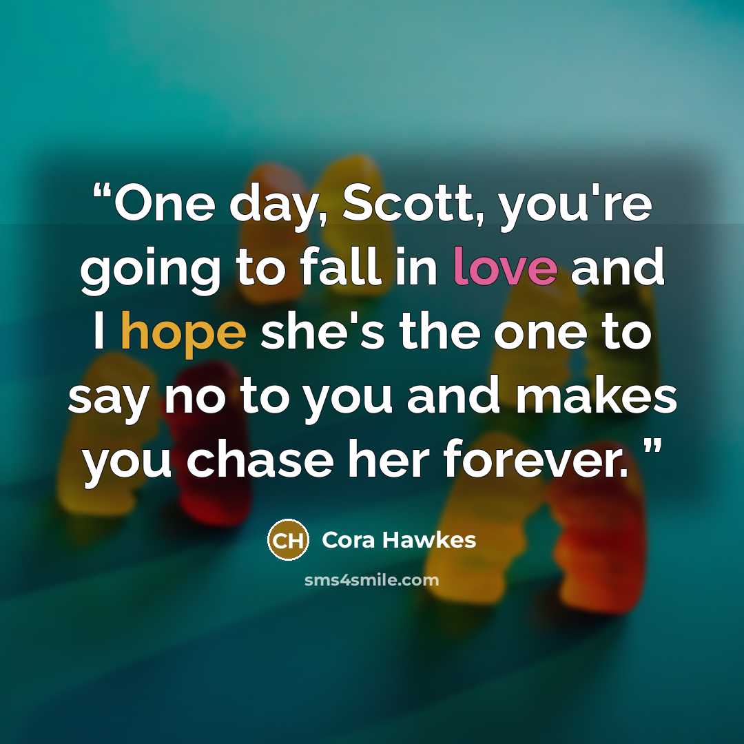 “One day, Scott, you're going to fall in love and I hope she's the one to say no to you and makes you chase her forever.” quote by Cora Hawkes