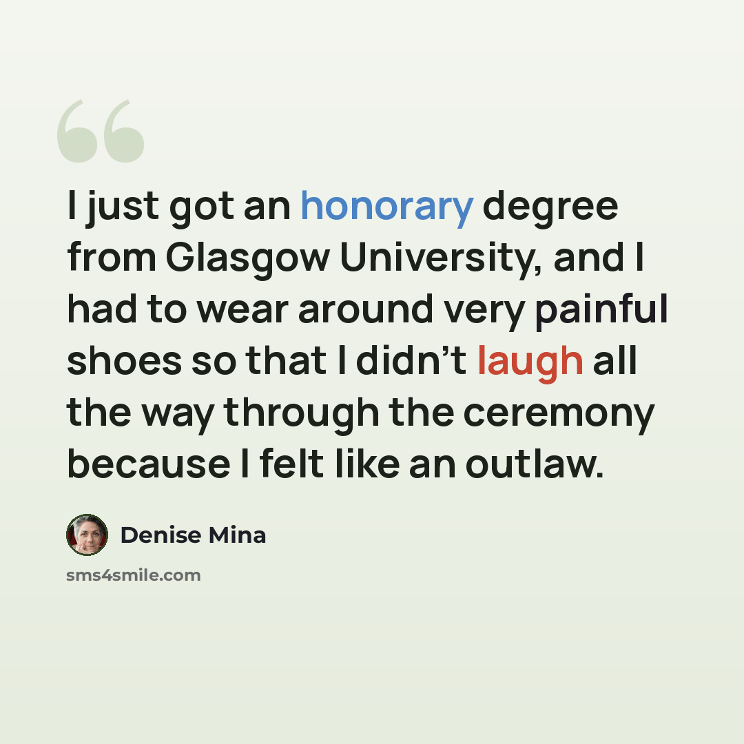 “I just got an honorary degree from Glasgow University, and I had to wear around very painful shoes so that I didn't laugh all the way through the ceremony because I felt like an outlaw.” quote by Denise Mina