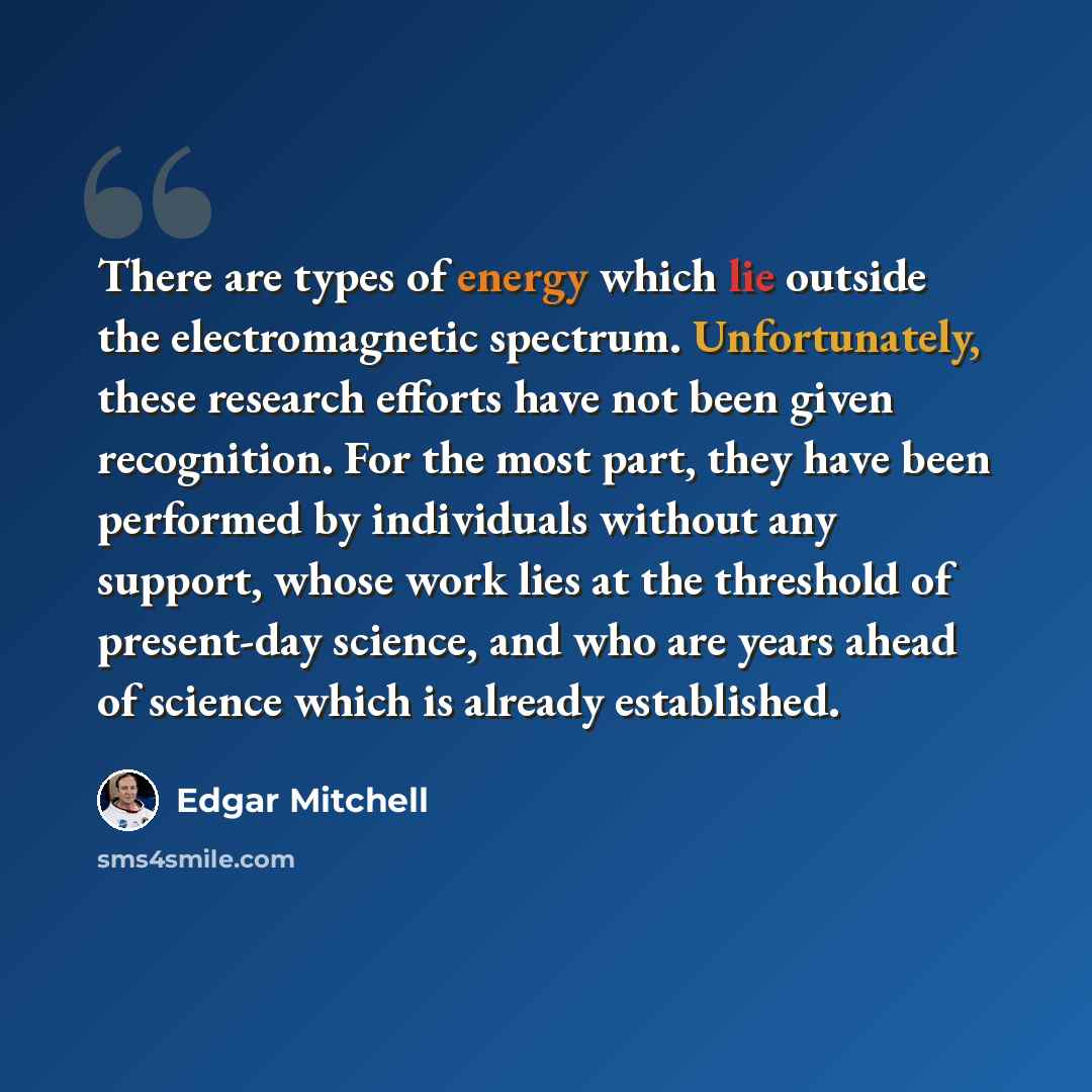 “There are types of energy which lie outside the electromagnetic spectrum. Unfortunately, these research efforts have not been given recognition. For the most part, they have been performed by individuals without any support, whose work lies at the threshold of present-day science, and who are…” quote by Edgar Mitchell