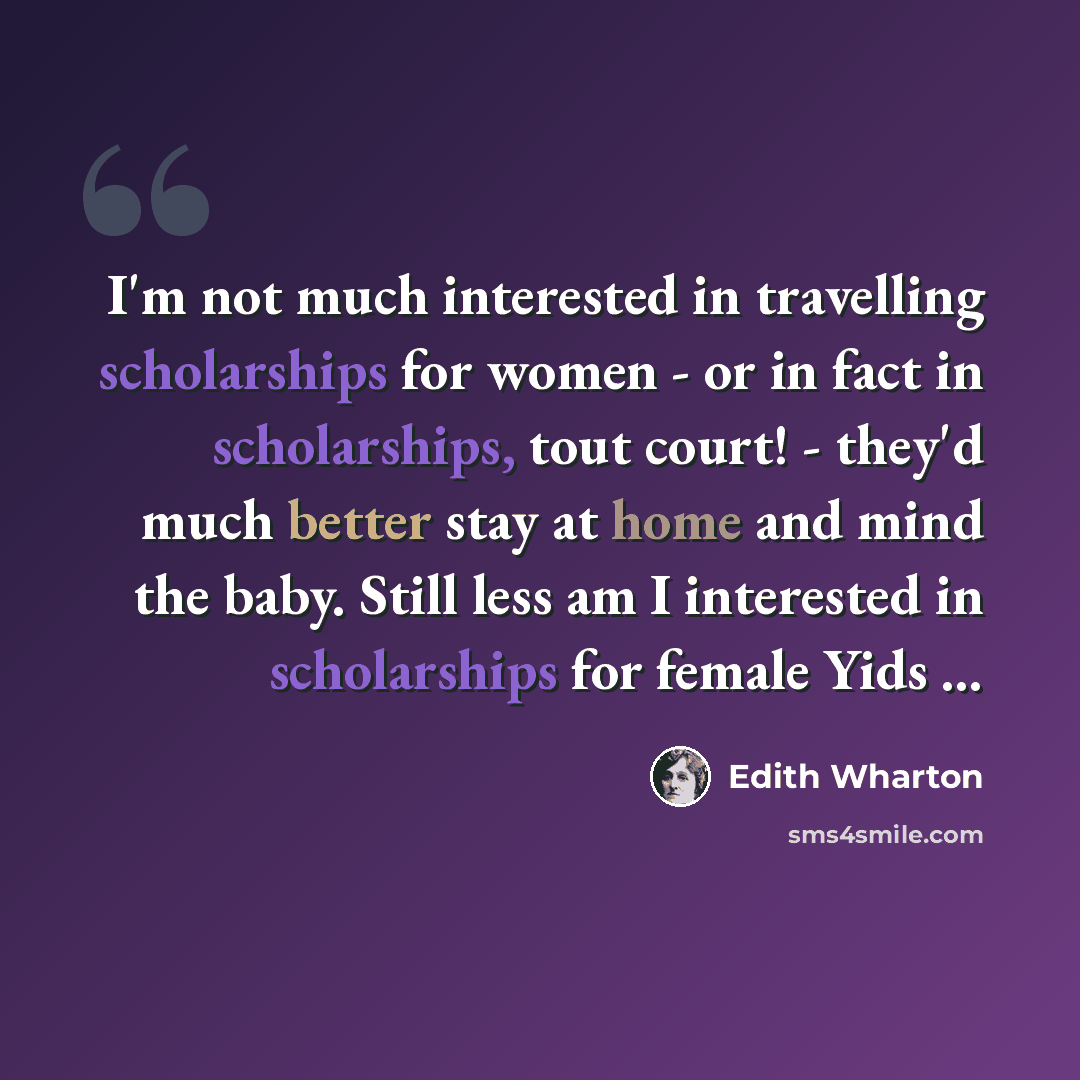 “I'm not much interested in travelling scholarships for women - or in fact in scholarships, tout court! - they'd much better stay at home and mind the baby. Still less am I interested in scholarships for female Yids …” quote by Edith Wharton