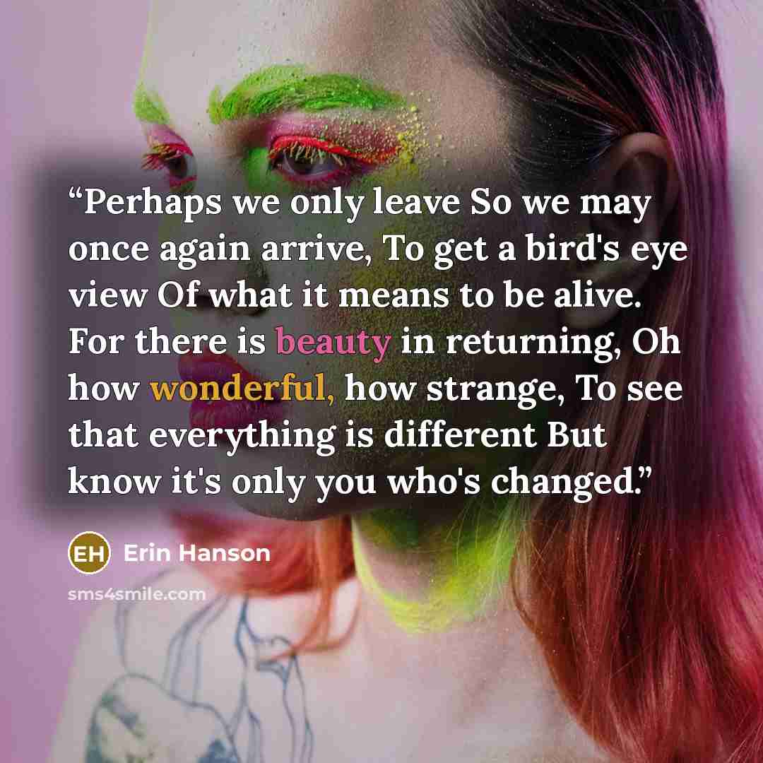 “Perhaps we only leave So we may once again arrive, To get a bird's eye view Of what it means to be alive. For there is beauty in returning, Oh how wonderful, how strange, To see that everything is different But know it's only you who's changed.” quote by Erin Hanson