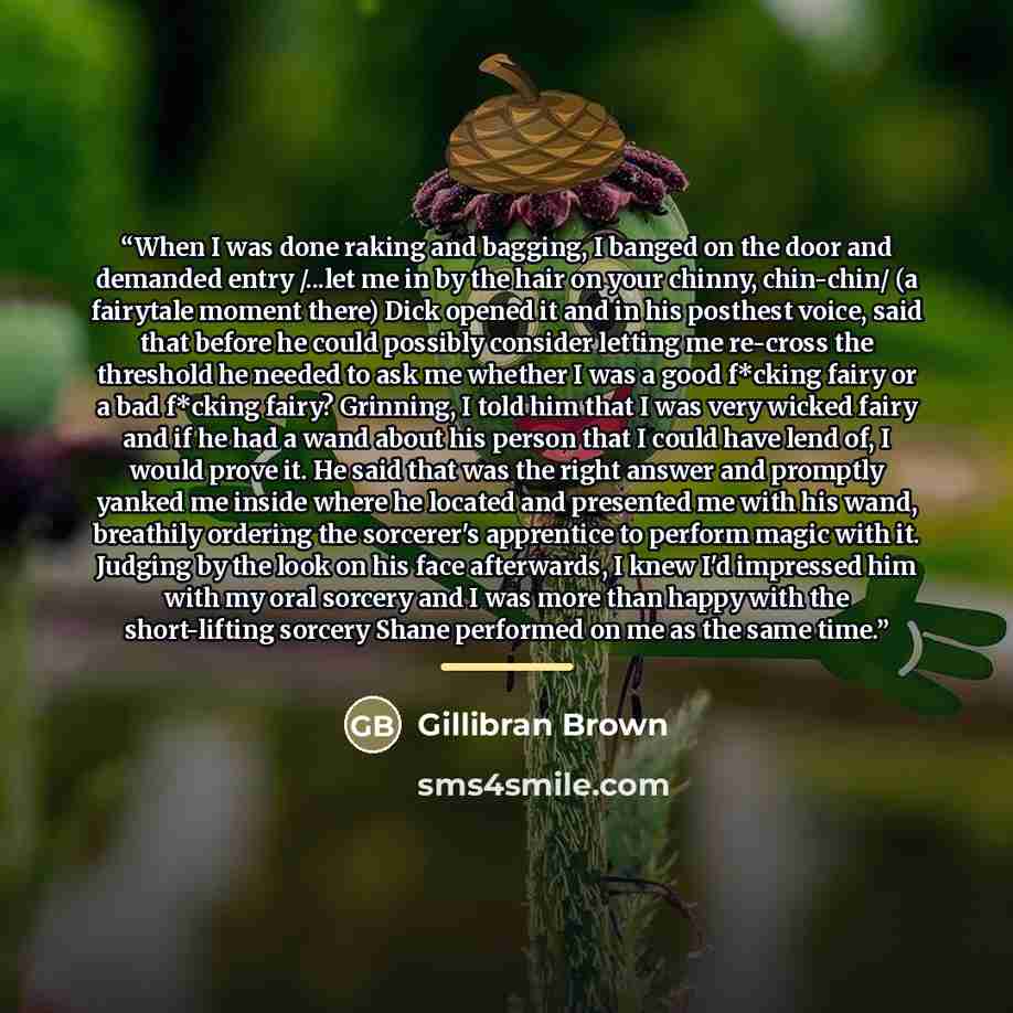 “When I was done raking and bagging, I banged on the door and demanded entry /...let me in by the hair on your chinny, chin-chin/ (a fairytale moment there) Dick opened it and in his posthest voice, said that before he could possibly consider letting me re-cross the threshold he needed to ask me…” quote by Gillibran Brown