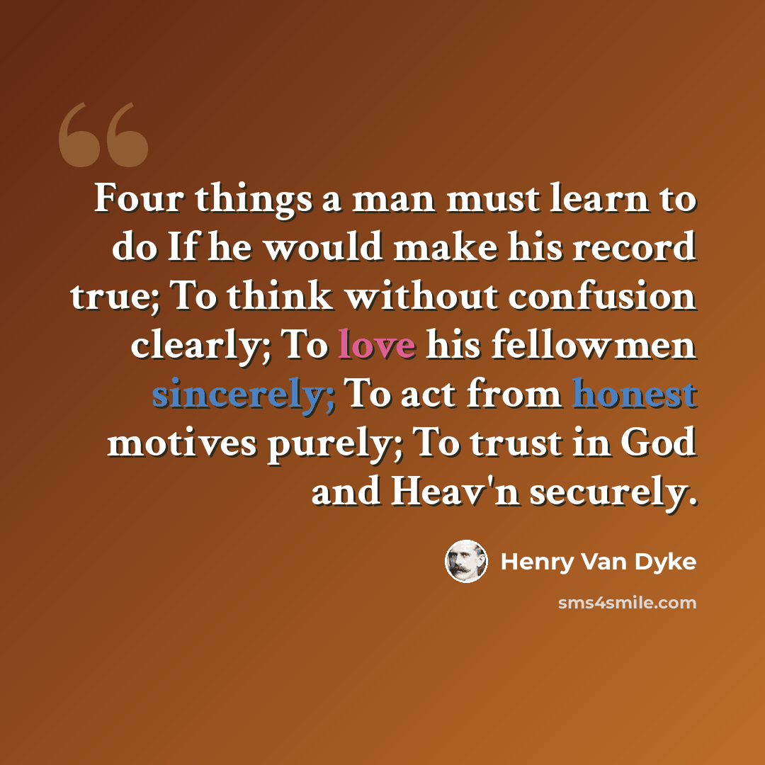 “Four things a man must learn to do If he would make his record true; To think without confusion clearly; To love his fellowmen sincerely; To act from honest motives purely; To trust in God and Heav'n securely.” quote by Henry Van Dyke