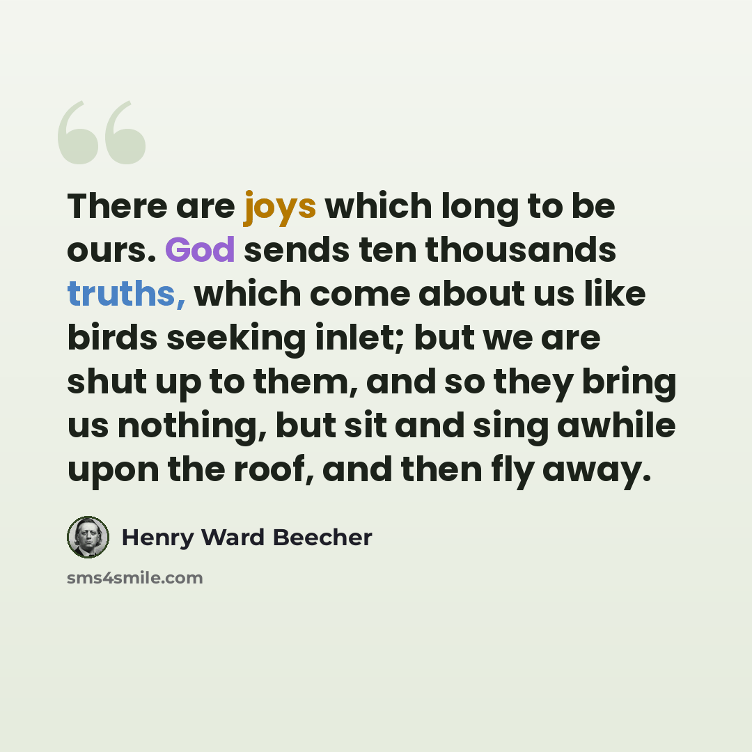 “There are joys which long to be ours. God sends ten thousands truths, which come about us like birds seeking inlet; but we are shut up to them, and so they bring us nothing, but sit and sing awhile upon the roof, and then fly away.” quote by Henry Ward Beecher
