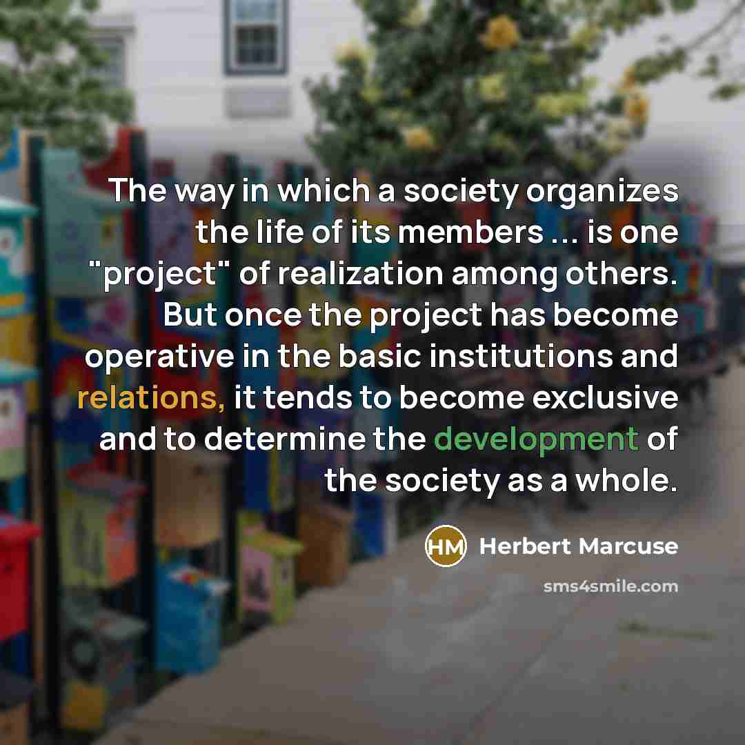 “The way in which a society organizes the life of its members ... is one "project" of realization among others. But once the project has become operative in the basic institutions and relations, it tends to become exclusive and to determine the development of the society as a whole.” quote by Herbert Marcuse