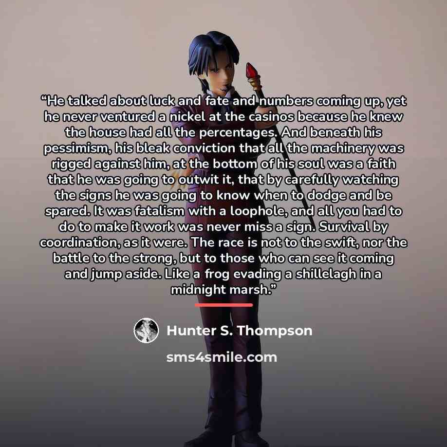 “He talked about luck and fate and numbers coming up, yet he never ventured a nickel at the casinos because he knew the house had all the percentages. And beneath his pessimism, his bleak conviction that all the machinery was rigged against him, at the bottom of his soul was a faith that he was…” quote by Hunter S. Thompson