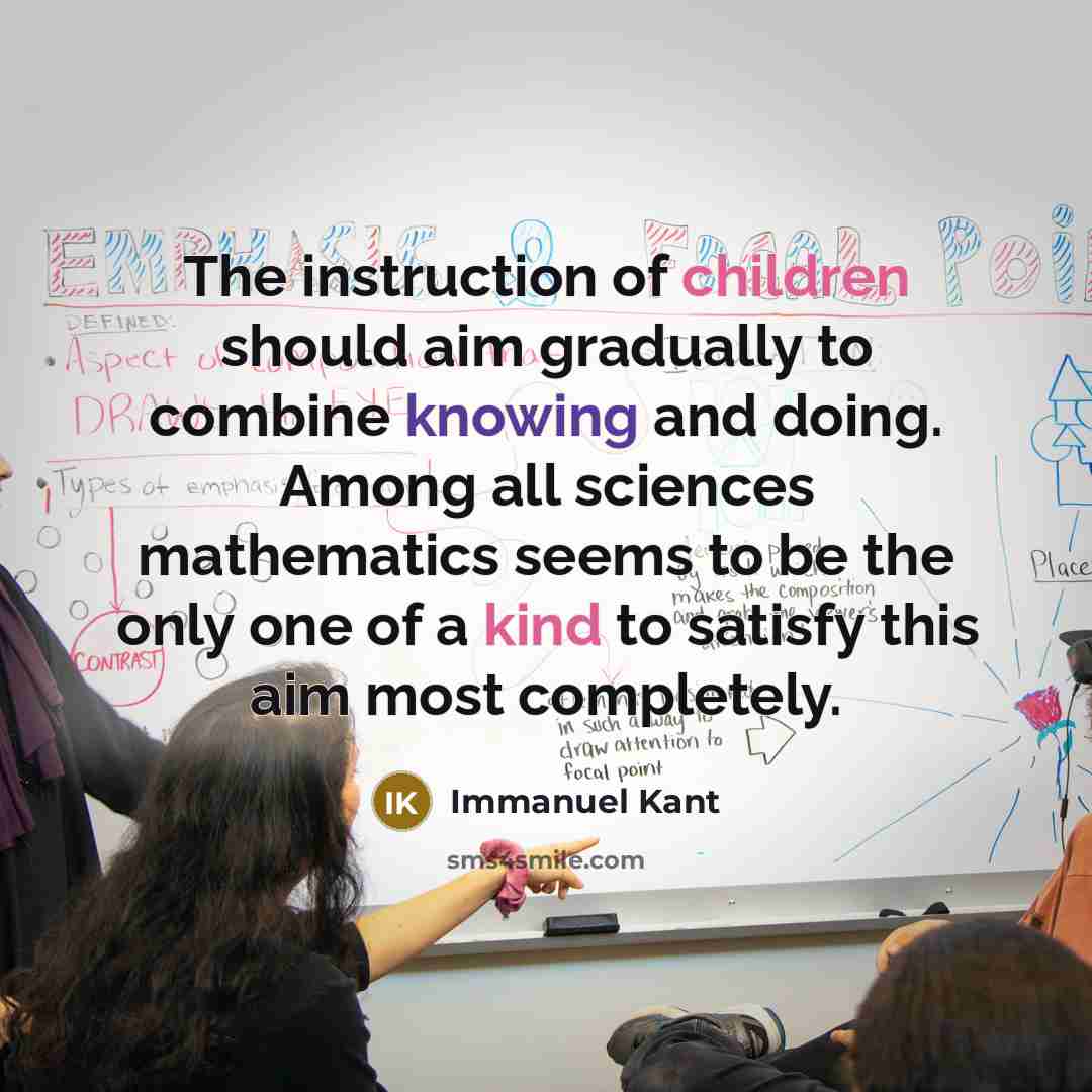 “The instruction of children should aim gradually to combine knowing and doing. Among all sciences mathematics seems to be the only one of a kind to satisfy this aim most completely.” quote by Immanuel Kant