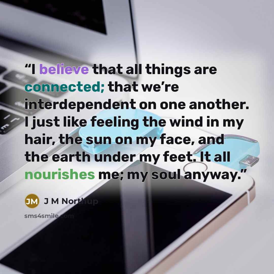 “I believe that all things are connected; that we’re interdependent on one another. I just like feeling the wind in my hair, the sun on my face, and the earth under my feet. It all nourishes me; my soul anyway.” quote by J M Northup