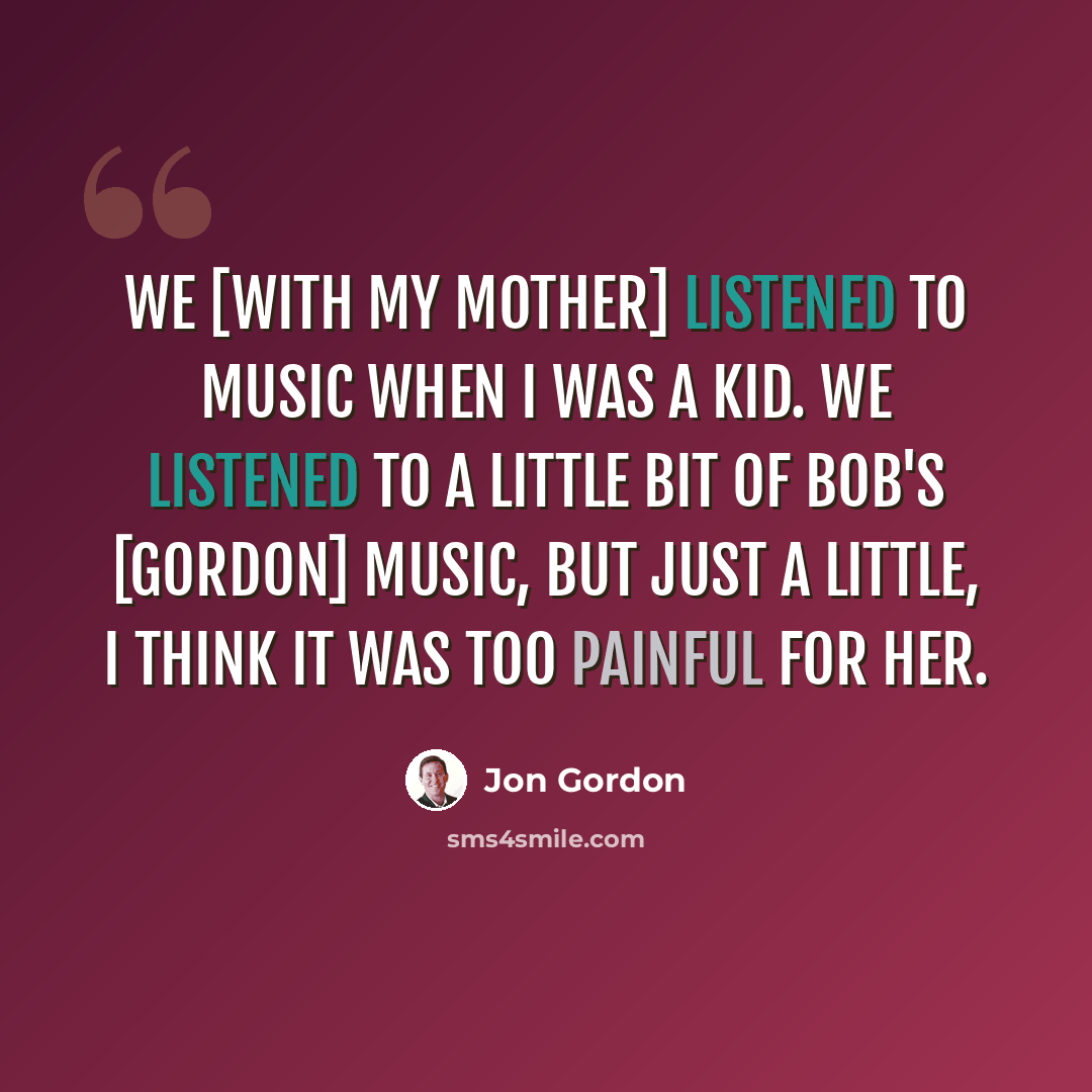 “We [with my mother] listened to music when I was a kid. We listened to a little bit of Bob's [Gordon] music, but just a little, I think it was too painful for her.” quote by Jon Gordon
