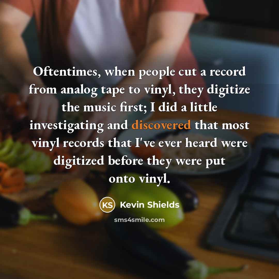 “Oftentimes, when people cut a record from analog tape to vinyl, they digitize the music first; I did a little investigating and discovered that most vinyl records that I've ever heard were digitized before they were put onto vinyl.” quote by Kevin Shields
